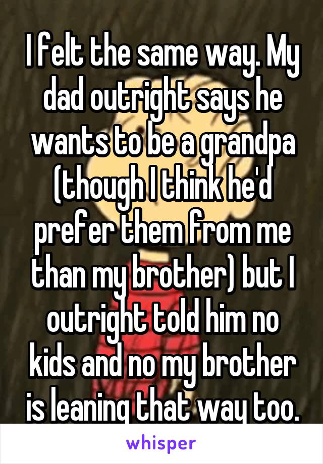 I felt the same way. My dad outright says he wants to be a grandpa (though I think he'd prefer them from me than my brother) but I outright told him no kids and no my brother is leaning that way too.