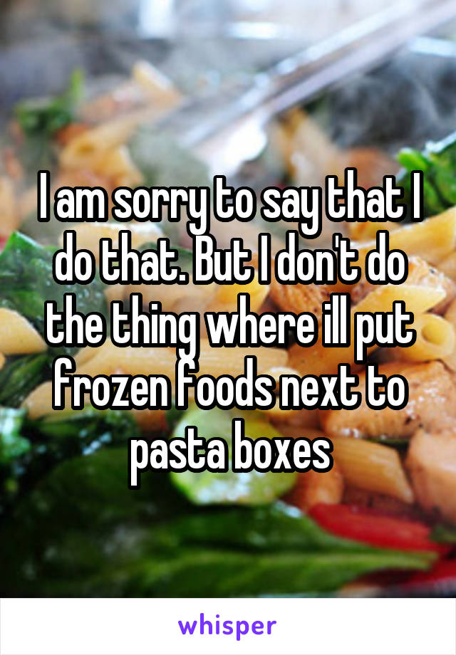 I am sorry to say that I do that. But I don't do the thing where ill put frozen foods next to pasta boxes