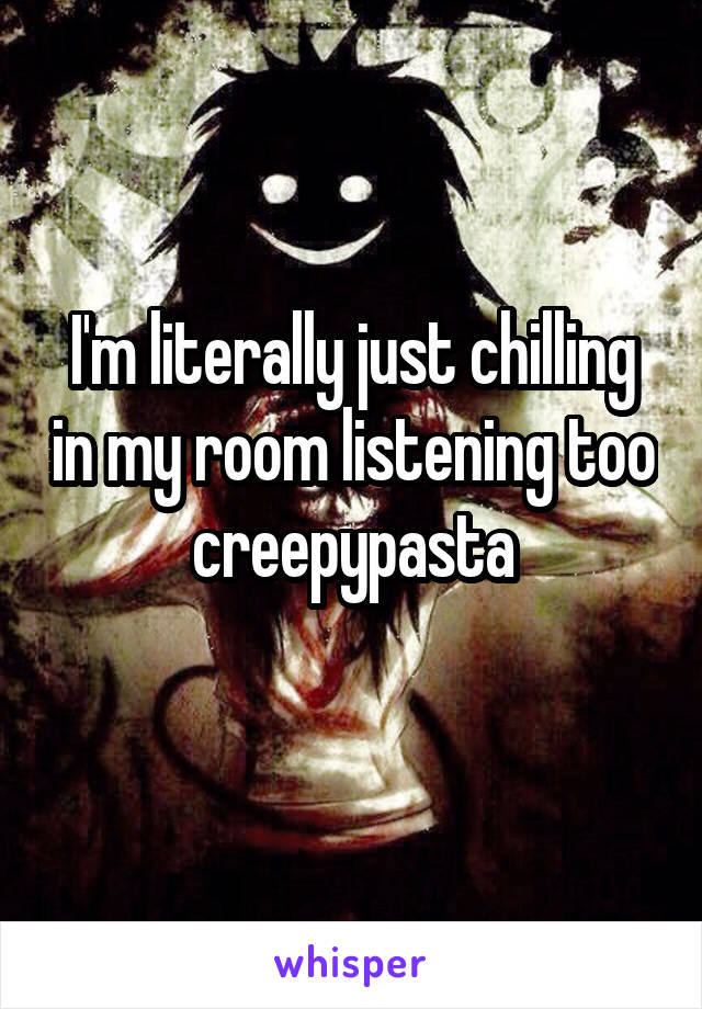 I'm literally just chilling in my room listening too creepypasta
