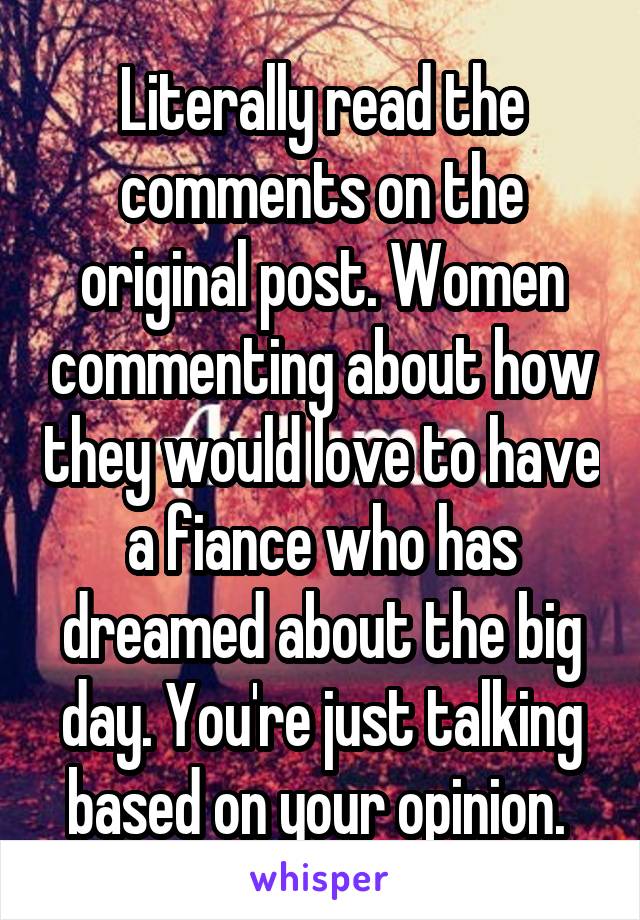 Literally read the comments on the original post. Women commenting about how they would love to have a fiance who has dreamed about the big day. You're just talking based on your opinion. 