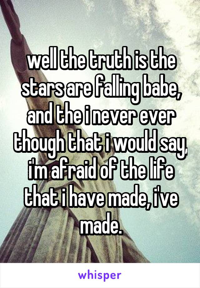 well the truth is the stars are falling babe, and the i never ever though that i would say, i'm afraid of the life that i have made, i've made.