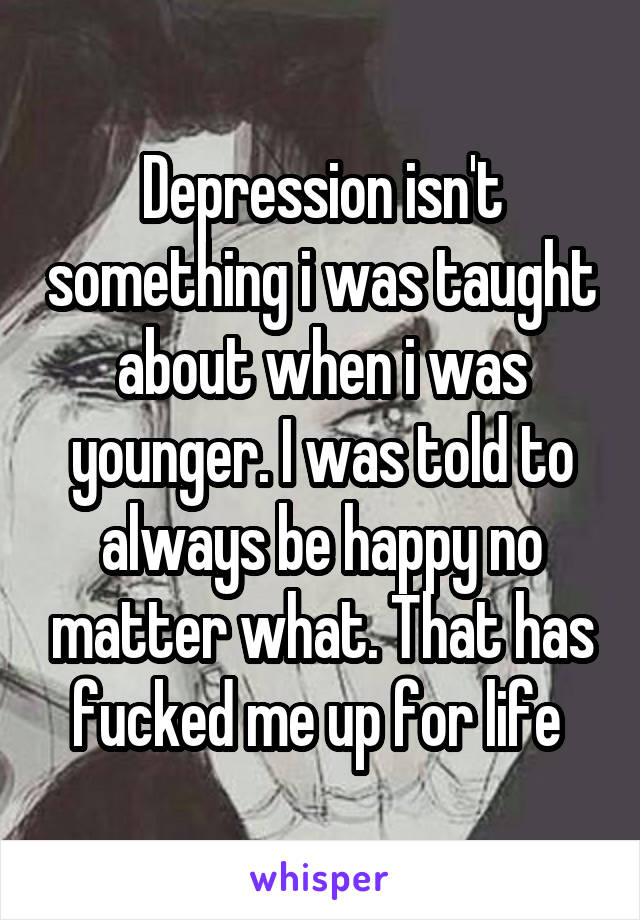 Depression isn't something i was taught about when i was younger. I was told to always be happy no matter what. That has fucked me up for life 