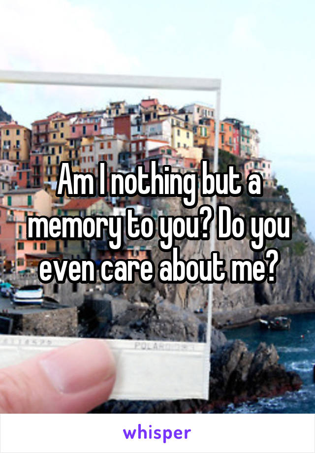 Am I nothing but a memory to you? Do you even care about me?