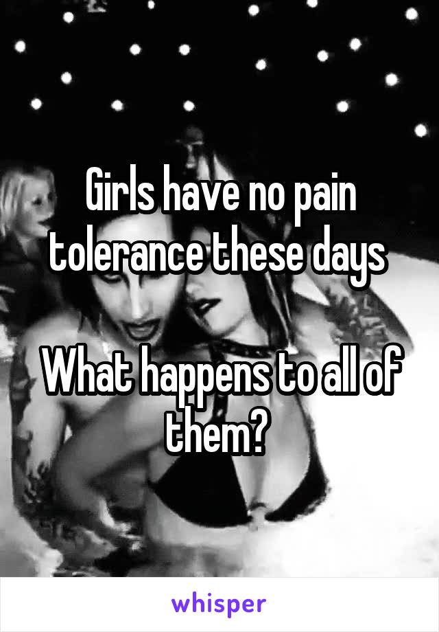 Girls have no pain tolerance these days 

What happens to all of them? 