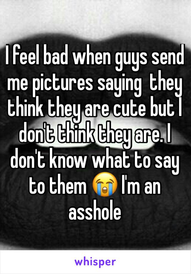 I feel bad when guys send me pictures saying  they think they are cute but I don't think they are. I don't know what to say to them 😭 I'm an asshole 