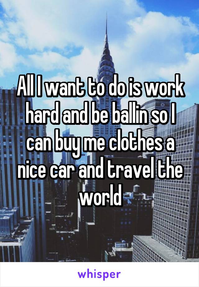 All I want to do is work hard and be ballin so I can buy me clothes a nice car and travel the world