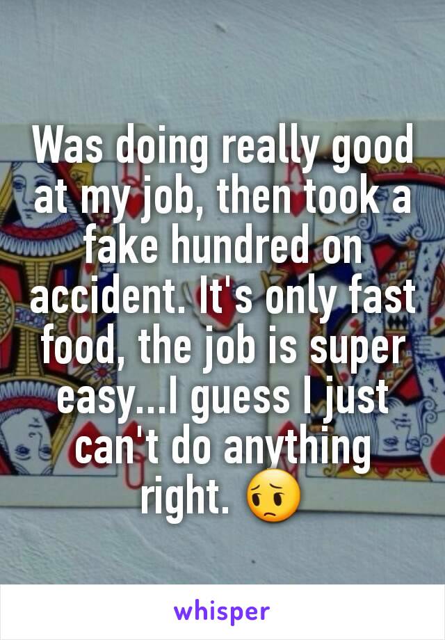 Was doing really good at my job, then took a fake hundred on accident. It's only fast food, the job is super easy...I guess I just can't do anything right. 😔