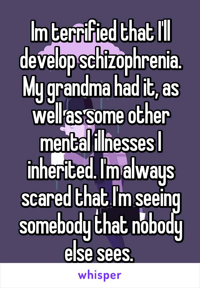 Im terrified that I'll develop schizophrenia. My grandma had it, as well as some other mental illnesses I inherited. I'm always scared that I'm seeing somebody that nobody else sees. 