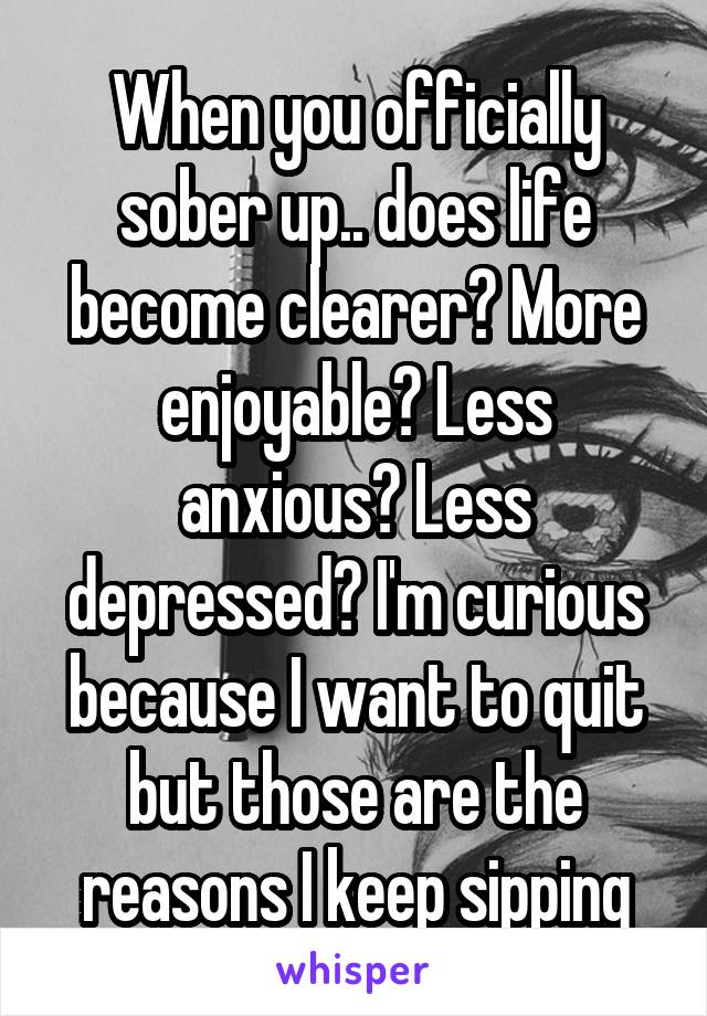 When you officially sober up.. does life become clearer? More enjoyable? Less anxious? Less depressed? I'm curious because I want to quit but those are the reasons I keep sipping