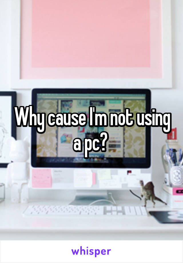 Why cause I'm not using a pc? 