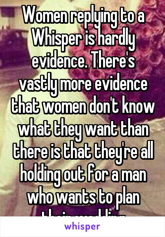 Women replying to a Whisper is hardly evidence. There's vastly more evidence that women don't know what they want than there is that they're all holding out for a man who wants to plan their wedding