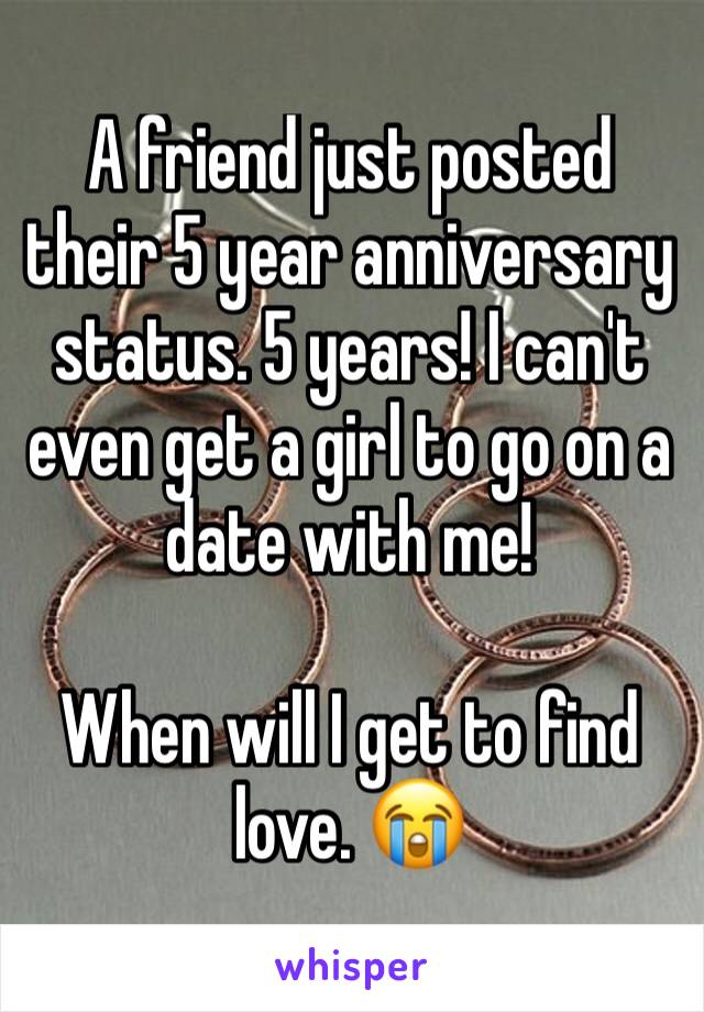 A friend just posted their 5 year anniversary status. 5 years! I can't even get a girl to go on a date with me! 

When will I get to find love. 😭