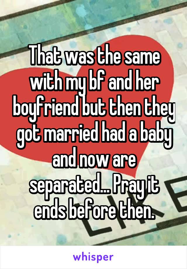 That was the same with my bf and her boyfriend but then they got married had a baby and now are separated... Pray it ends before then.