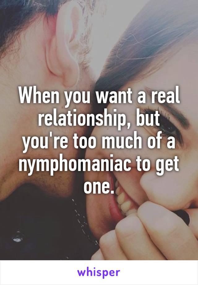 When you want a real relationship, but you're too much of a nymphomaniac to get one.