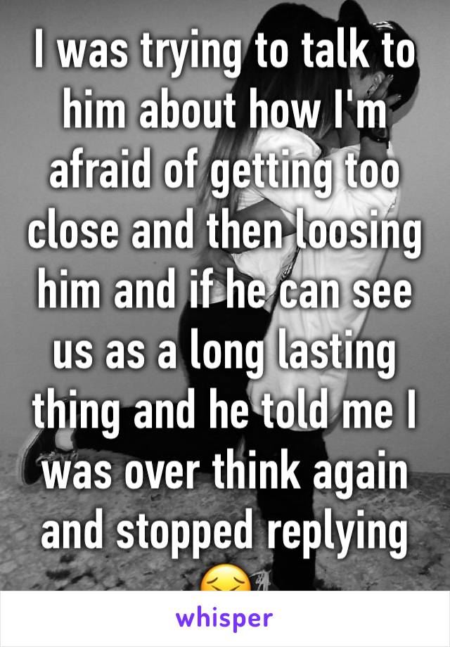 I was trying to talk to him about how I'm afraid of getting too close and then loosing him and if he can see us as a long lasting thing and he told me I was over think again and stopped replying 😣