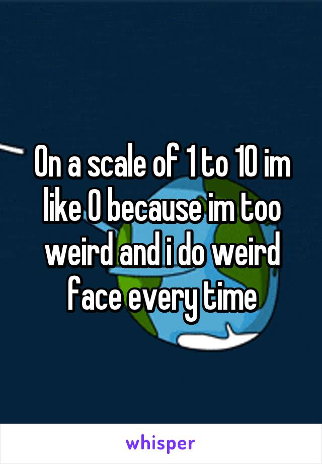 On a scale of 1 to 10 im like 0 because im too weird and i do weird face every time