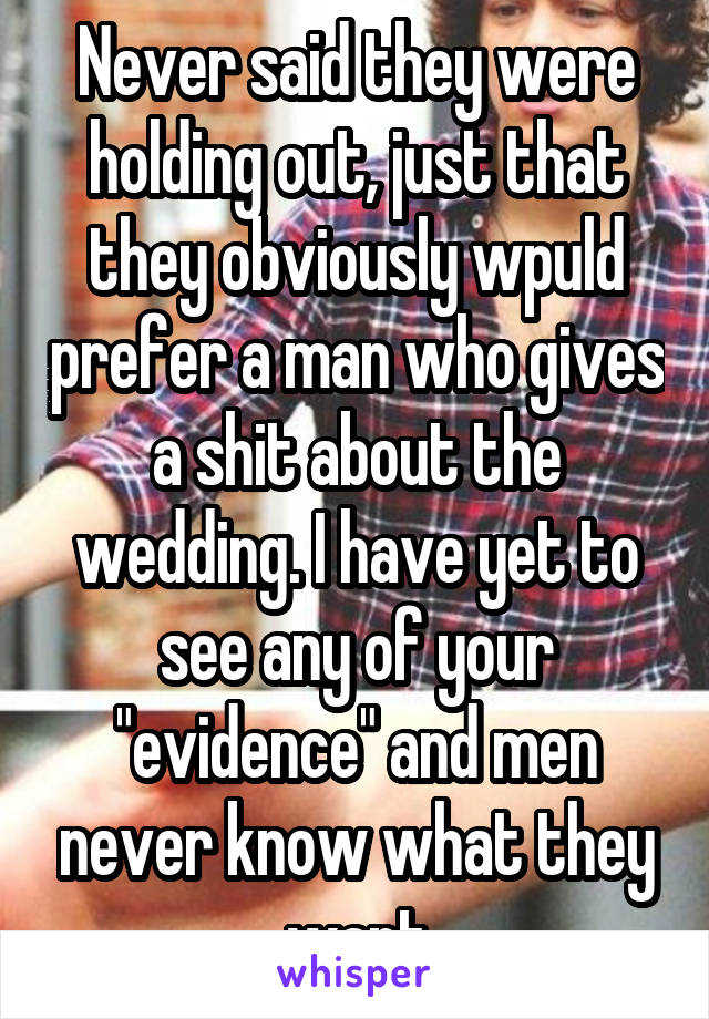 Never said they were holding out, just that they obviously wpuld prefer a man who gives a shit about the wedding. I have yet to see any of your "evidence" and men never know what they want