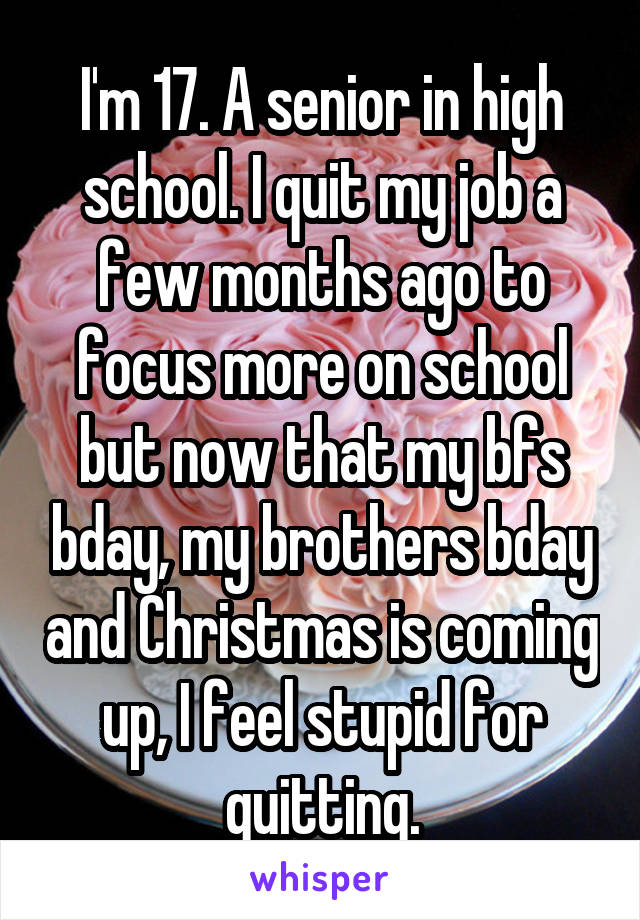 I'm 17. A senior in high school. I quit my job a few months ago to focus more on school but now that my bfs bday, my brothers bday and Christmas is coming up, I feel stupid for quitting.