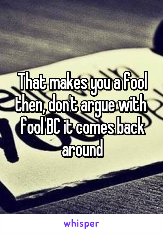 That makes you a fool then, don't argue with  fool BC it comes back around