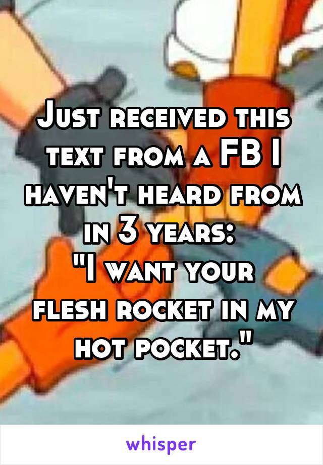 Just received this text from a FB I haven't heard from in 3 years: 
"I want your flesh rocket in my hot pocket."