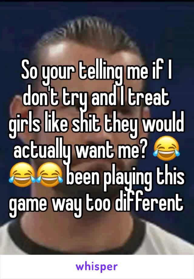 So your telling me if I don't try and I treat girls like shit they would actually want me? 😂😂😂 been playing this game way too different 