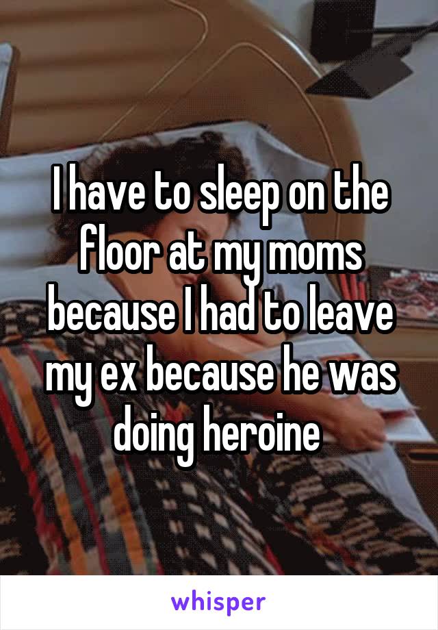 I have to sleep on the floor at my moms because I had to leave my ex because he was doing heroine 