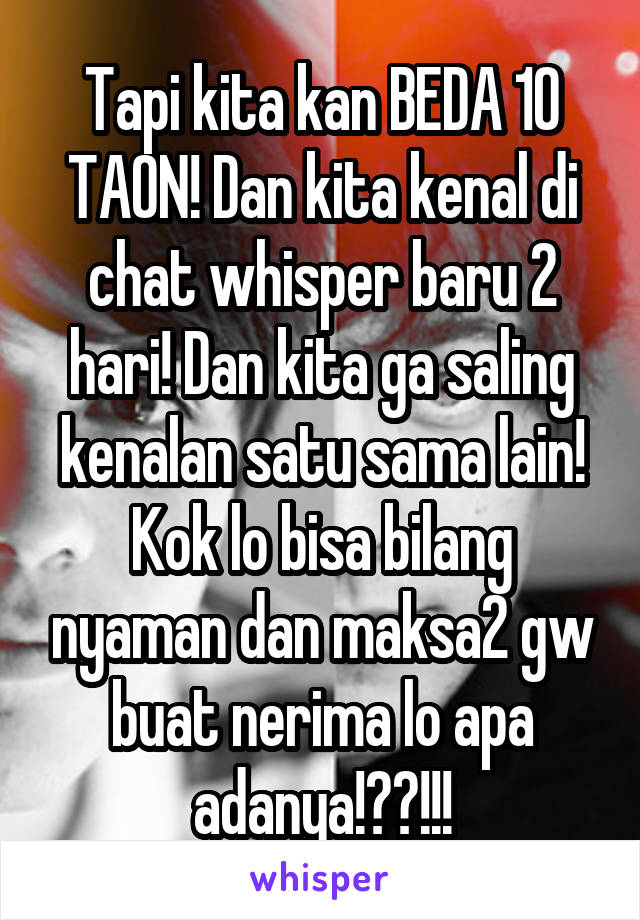 Tapi kita kan BEDA 10 TAON! Dan kita kenal di chat whisper baru 2 hari! Dan kita ga saling kenalan satu sama lain! Kok lo bisa bilang nyaman dan maksa2 gw buat nerima lo apa adanya!??!!!