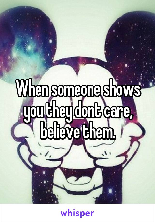 When someone shows you they dont care, believe them.