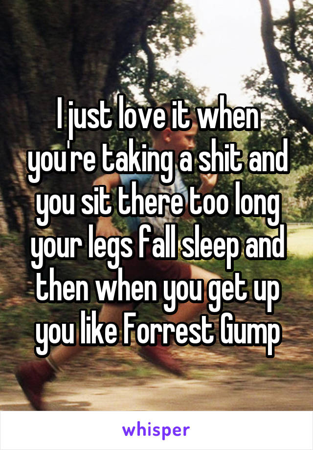 I just love it when you're taking a shit and you sit there too long your legs fall sleep and then when you get up you like Forrest Gump