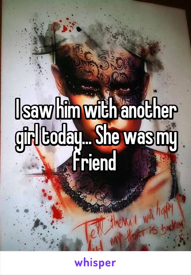 I saw him with another girl today... She was my friend 