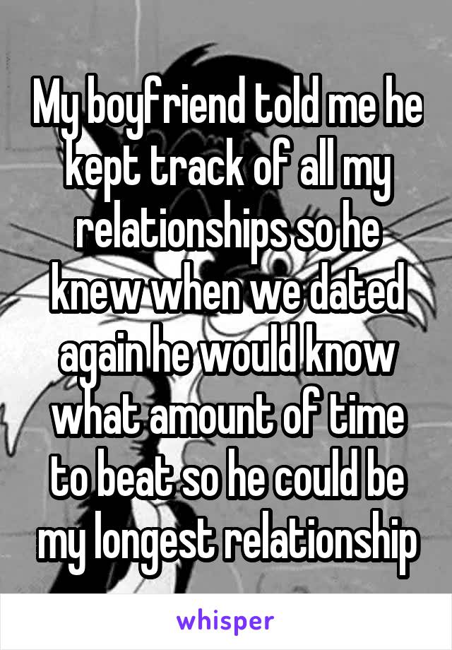 My boyfriend told me he kept track of all my relationships so he knew when we dated again he would know what amount of time to beat so he could be my longest relationship