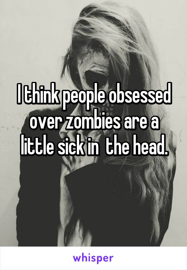 I think people obsessed over zombies are a little sick in  the head.
