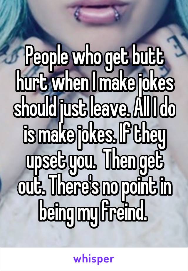 People who get butt hurt when I make jokes should just leave. All I do is make jokes. If they upset you.  Then get out. There's no point in being my freind. 