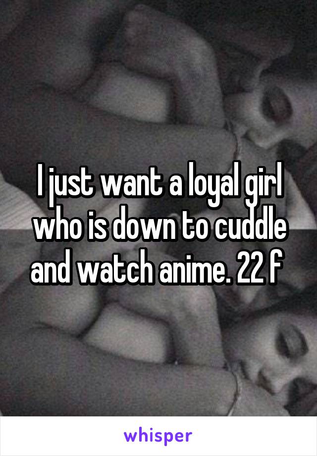 I just want a loyal girl who is down to cuddle and watch anime. 22 f 