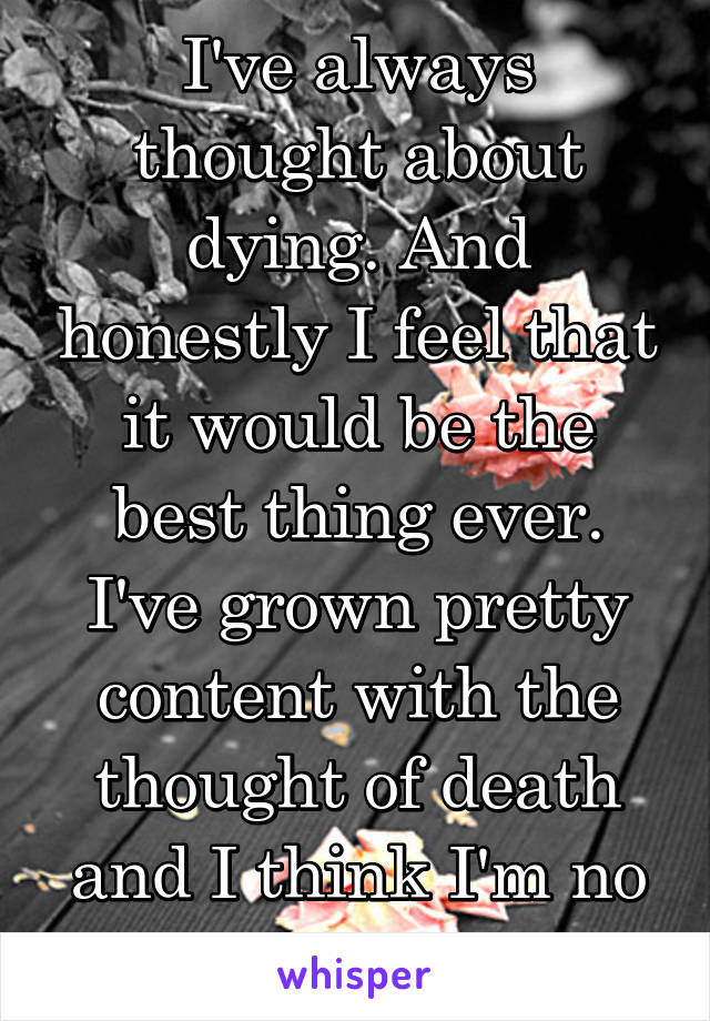 I've always thought about dying. And honestly I feel that it would be the best thing ever. I've grown pretty content with the thought of death and I think I'm no longer scared of it.