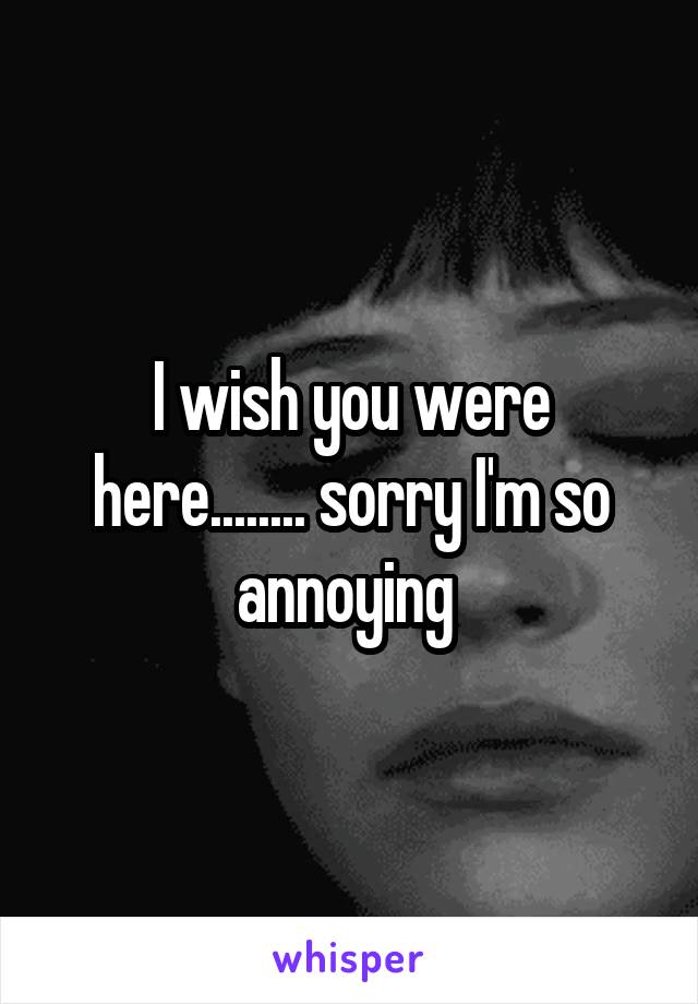 I wish you were here........ sorry I'm so annoying 