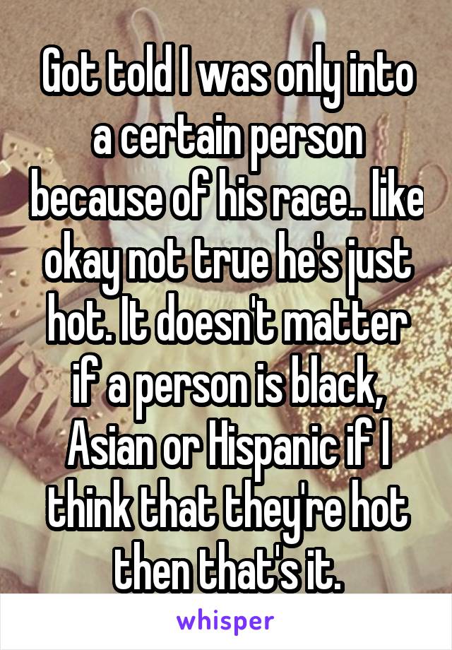 Got told I was only into a certain person because of his race.. like okay not true he's just hot. It doesn't matter if a person is black, Asian or Hispanic if I think that they're hot then that's it.