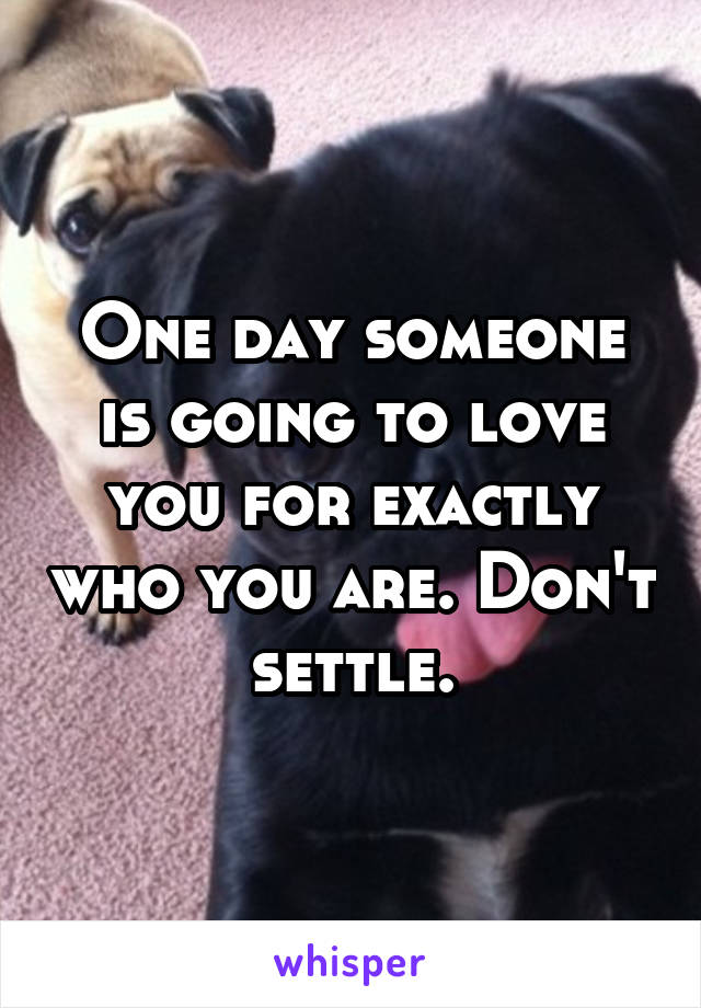 One day someone is going to love you for exactly who you are. Don't settle.