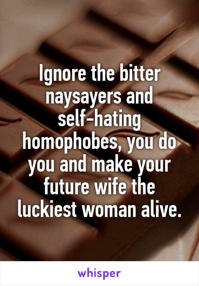 Ignore the bitter naysayers and self-hating homophobes, you do you and make your future wife the luckiest woman alive.