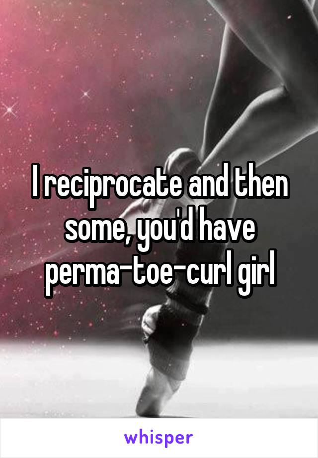 I reciprocate and then some, you'd have perma-toe-curl girl