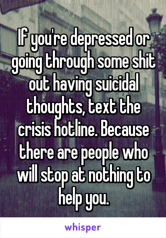 If you're depressed or going through some shit out having suicidal thoughts, text the crisis hotline. Because there are people who will stop at nothing to help you.