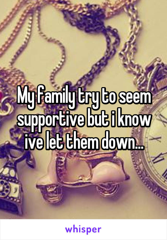 My family try to seem supportive but i know ive let them down...