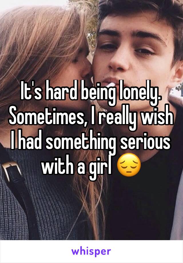 It's hard being lonely. Sometimes, I really wish I had something serious with a girl 😔