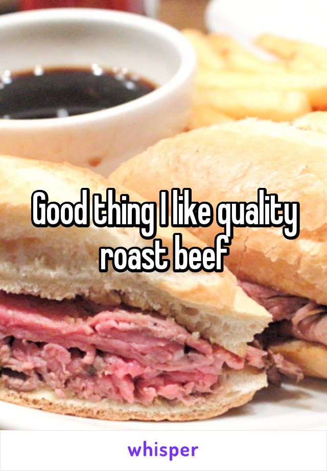 Good thing I like quality roast beef