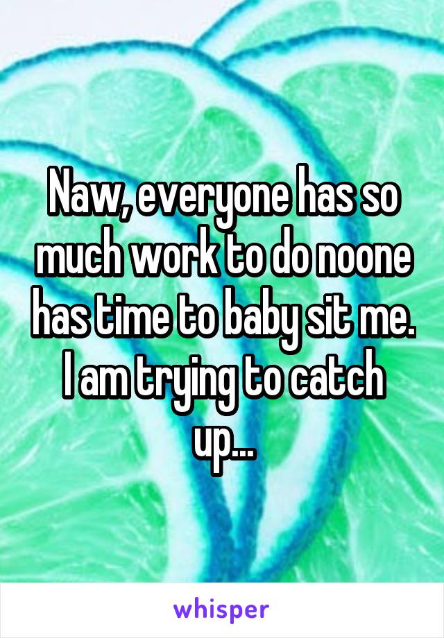 Naw, everyone has so much work to do noone has time to baby sit me. I am trying to catch up...