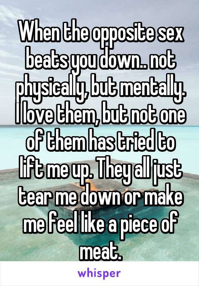 When the opposite sex beats you down.. not physically, but mentally. I love them, but not one of them has tried to lift me up. They all just tear me down or make me feel like a piece of meat.