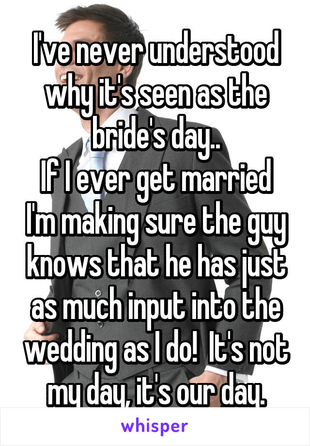 I've never understood why it's seen as the bride's day..
If I ever get married I'm making sure the guy knows that he has just as much input into the wedding as I do!  It's not my day, it's our day.