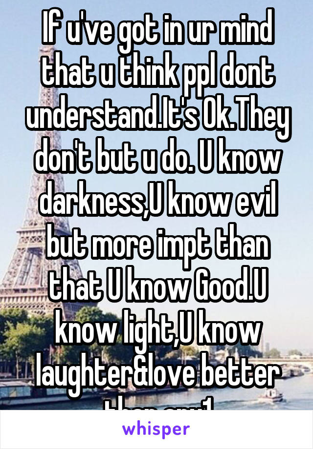 If u've got in ur mind that u think ppl dont understand.It's Ok.They don't but u do. U know darkness,U know evil but more impt than that U know Good.U know light,U know laughter&love better than any1