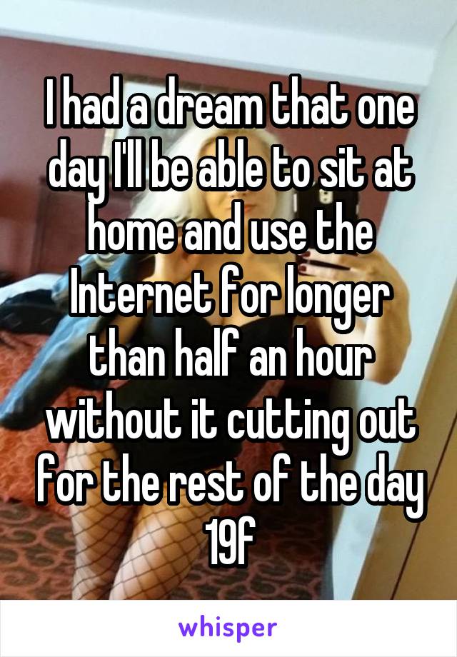 I had a dream that one day I'll be able to sit at home and use the Internet for longer than half an hour without it cutting out for the rest of the day
19f