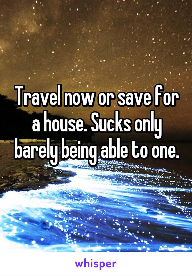 Travel now or save for a house. Sucks only barely being able to one. 